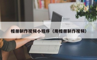 温县相册制作视频小程序（用相册制作视频）